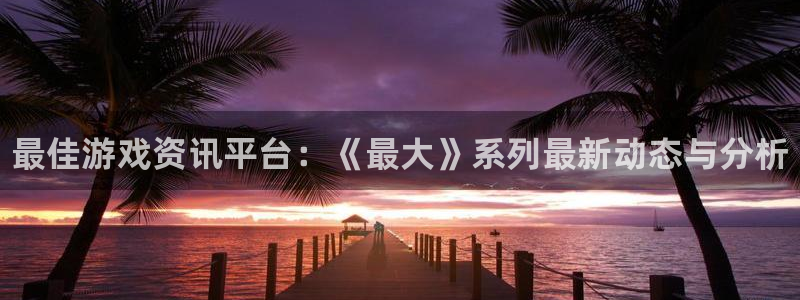 多彩娱乐娱乐是真的吗：最佳游戏资讯平台：《最大》系列最新动态